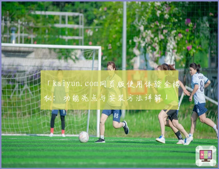「kaiyun.com网页版使用体验全揭秘：功能亮点与安装方法详解」