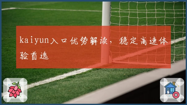 kaiyun入口优势解读，稳定高速体验首选