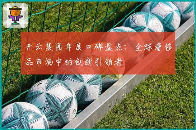 开云集团年度口碑盘点:全球奢侈品市场中的创新引领者