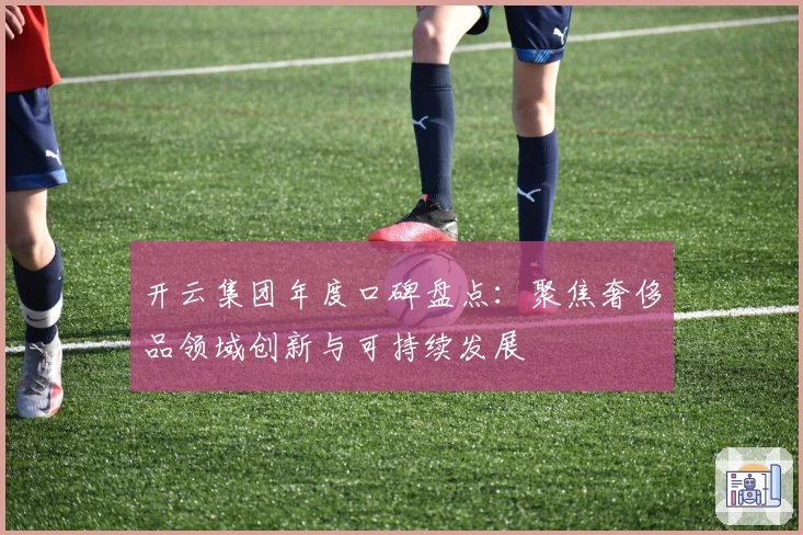 开云集团年度口碑盘点：聚焦奢侈品领域创新与可持续发展