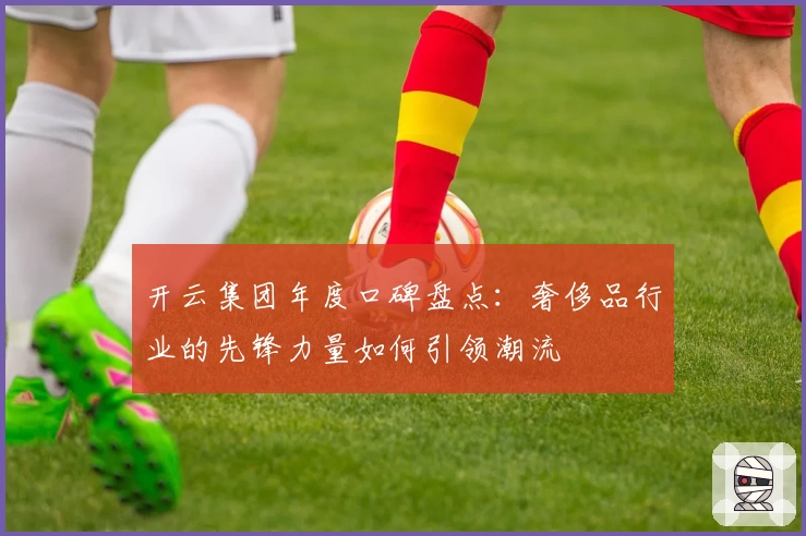 开云集团年度口碑盘点:奢侈品行业的先锋力量如何引领潮流