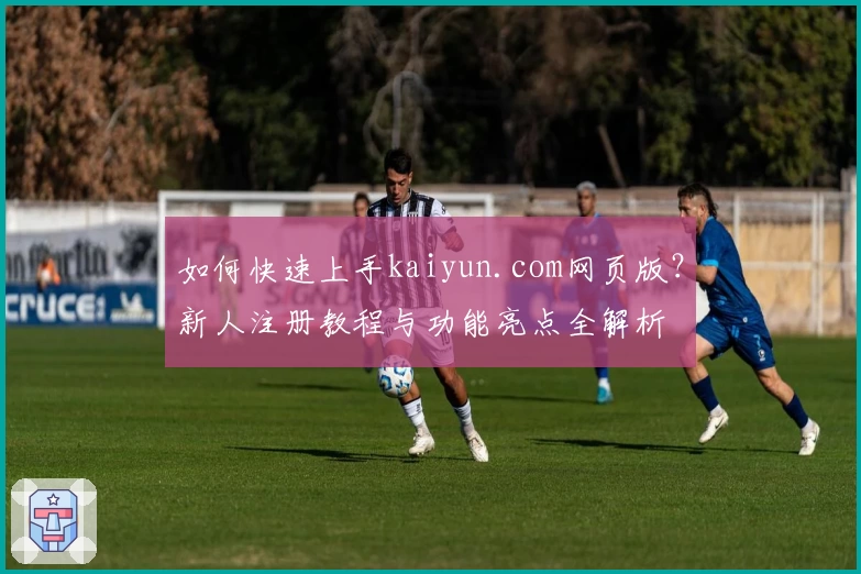 如何快速上手kaiyun.com网页版？新人注册教程与功能亮点全解析