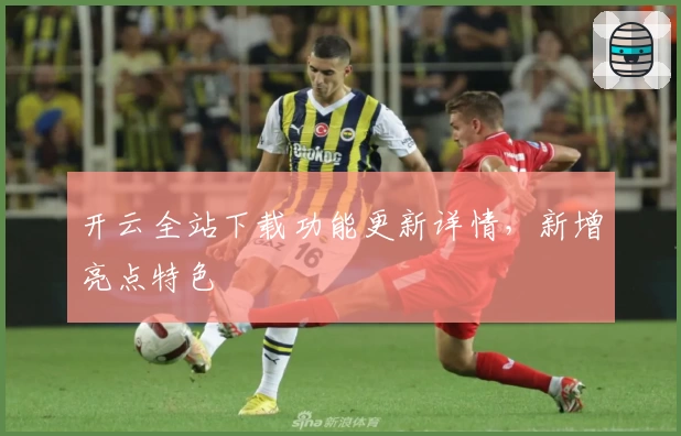 开云全站下载功能更新详情，新增亮点特色