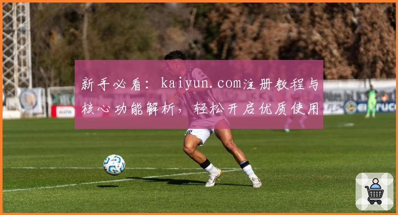 新手必看：kaiyun.com注册教程与核心功能解析，轻松开启优质使用体验