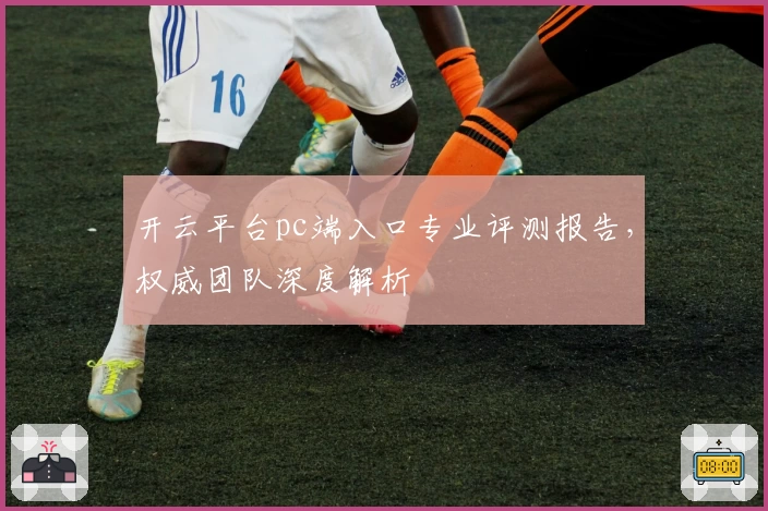 开云平台pc端入口专业评测报告，权威团队深度解析