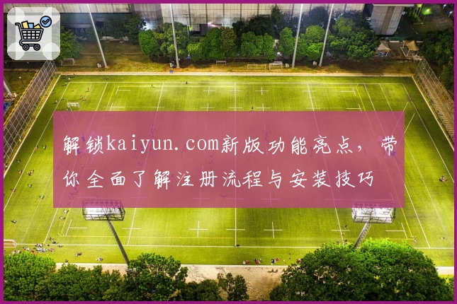 解锁kaiyun.com新版功能亮点，带你全面了解注册流程与安装技巧