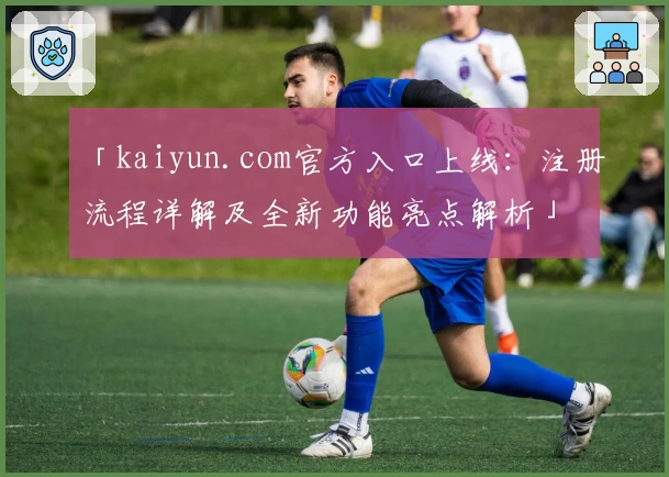 「kaiyun.com官方入口上线：注册流程详解及全新功能亮点解析」