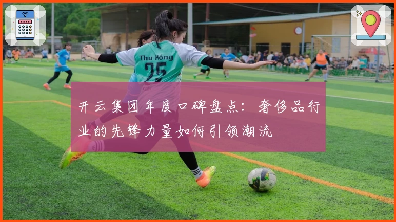 开云集团年度口碑盘点：奢侈品行业的先锋力量如何引领潮流