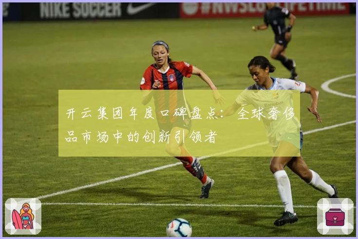 开云集团年度口碑盘点：全球奢侈品市场中的创新引领者