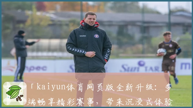 「kaiyun体育网页版全新升级：多端畅享精彩赛事，带来沉浸式体验」