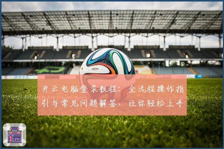 开云电脑登录教程：全流程操作指引与常见问题解答，让你轻松上手