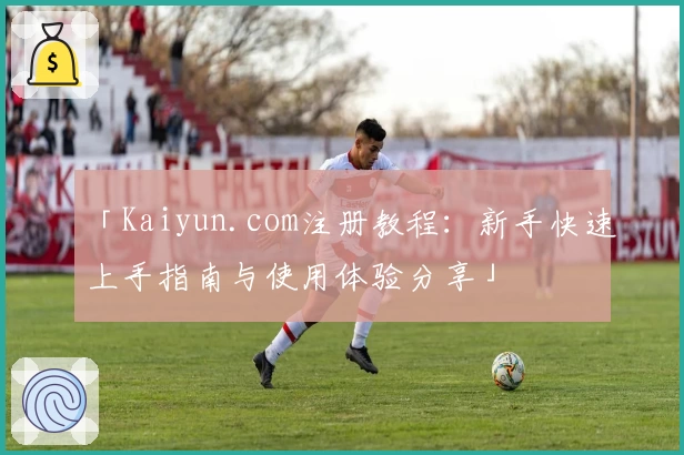 「Kaiyun.com注册教程：新手快速上手指南与使用体验分享」