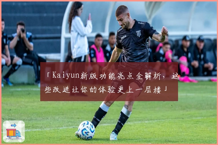 「Kaiyun新版功能亮点全解析，这些改进让你的体验更上一层楼」